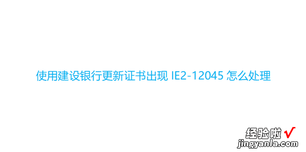 使用建设银行更新证书出现IE2-12045怎么处理